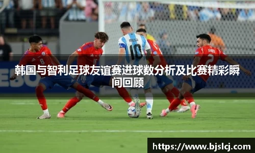 韩国与智利足球友谊赛进球数分析及比赛精彩瞬间回顾