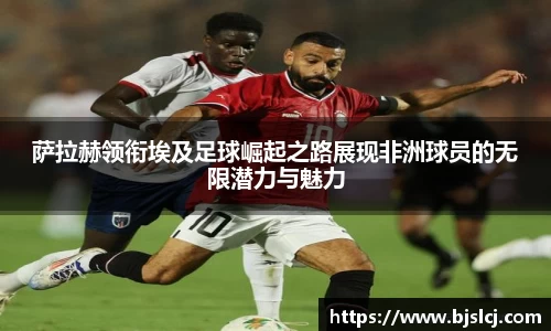萨拉赫领衔埃及足球崛起之路展现非洲球员的无限潜力与魅力