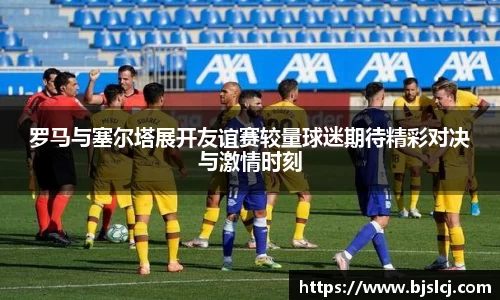 罗马与塞尔塔展开友谊赛较量球迷期待精彩对决与激情时刻